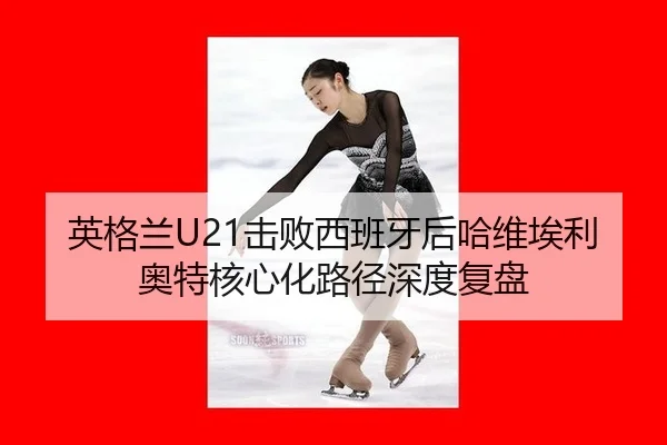 英格兰U21击败西班牙后哈维埃利奥特核心化路径深度复盘